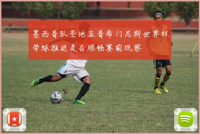 墨西哥队圣地亚哥希门尼斯世界杯带球推进是否顺畅赛前观察