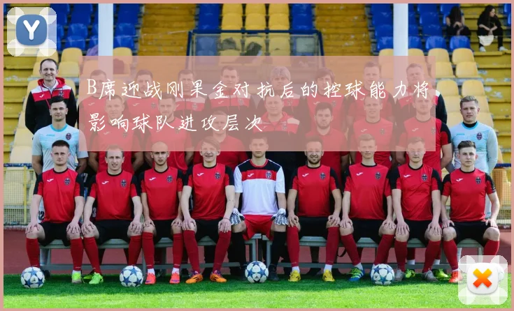 B席迎战刚果金对抗后的控球能力将影响球队进攻层次
