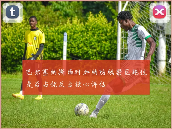 巴尔塞纳斯面对加纳防线禁区跑位是否占优反击核心评估