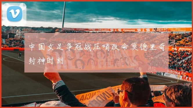 中国女足争冠战压哨改命莫德里奇封神时刻