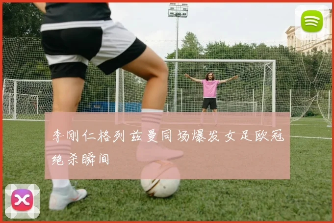 李刚仁格列兹曼同场爆发女足欧冠绝杀瞬间