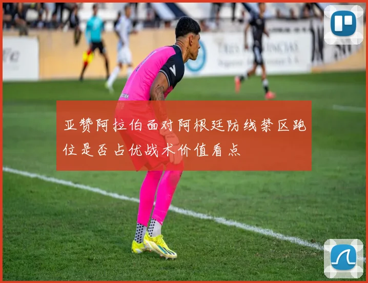 亚赞阿拉伯面对阿根廷防线禁区跑位是否占优战术价值看点