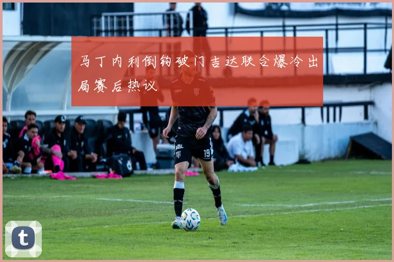 马丁内利倒钩破门吉达联合爆冷出局赛后热议