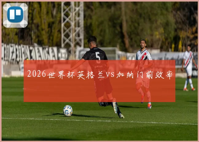 2026世界杯英格兰vs加纳门前效率