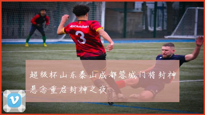 超级杯山东泰山成都蓉城门将封神悬念重启封神之夜