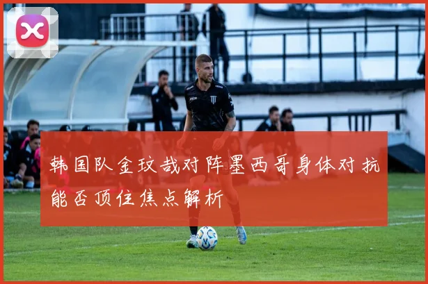 韩国队金玟哉对阵墨西哥身体对抗能否顶住焦点解析