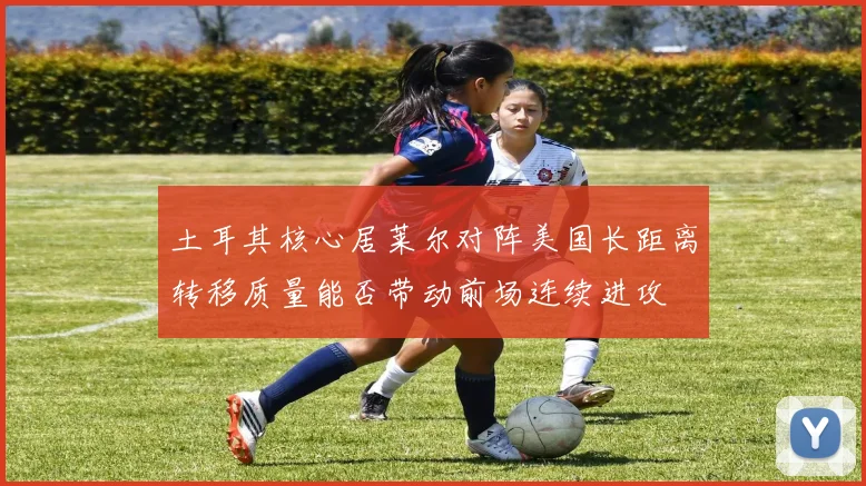 土耳其核心居莱尔对阵美国长距离转移质量能否带动前场连续进攻