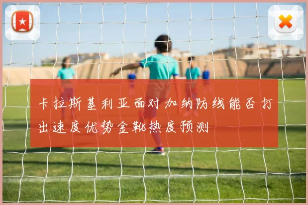 卡拉斯基利亚面对加纳防线能否打出速度优势金靴热度预测