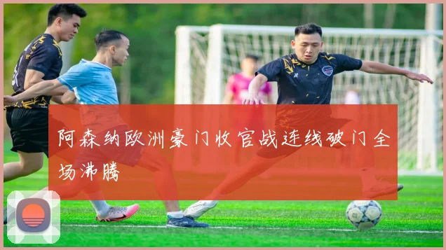 阿森纳欧洲豪门收官战连线破门全场沸腾