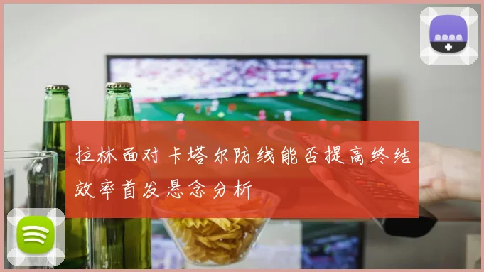 拉林面对卡塔尔防线能否提高终结效率首发悬念分析