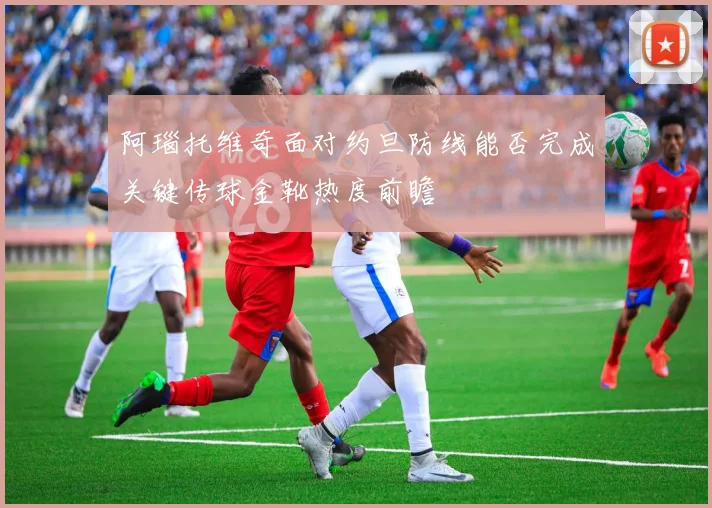 阿瑙托维奇面对约旦防线能否完成关键传球金靴热度前瞻