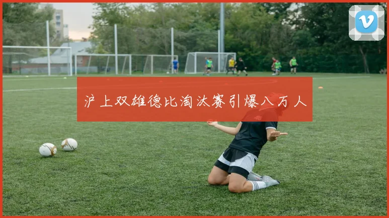 沪上双雄德比淘汰赛引爆八万人