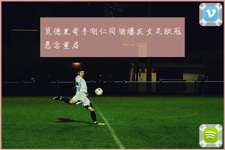 莫德里奇李刚仁同场爆发女足欧冠悬念重启
