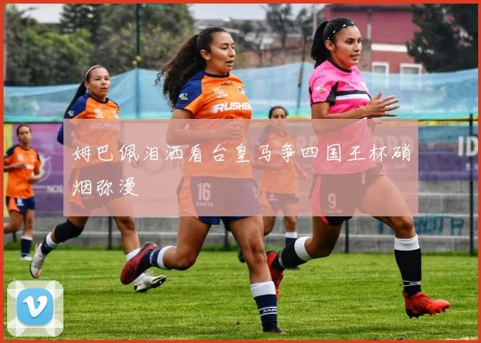 姆巴佩泪洒看台皇马争四国王杯硝烟弥漫