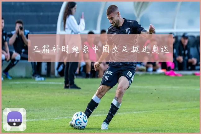 王霜补时绝杀中国女足挺进奥运