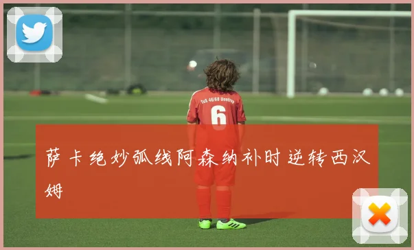 萨卡绝妙弧线阿森纳补时逆转西汉姆