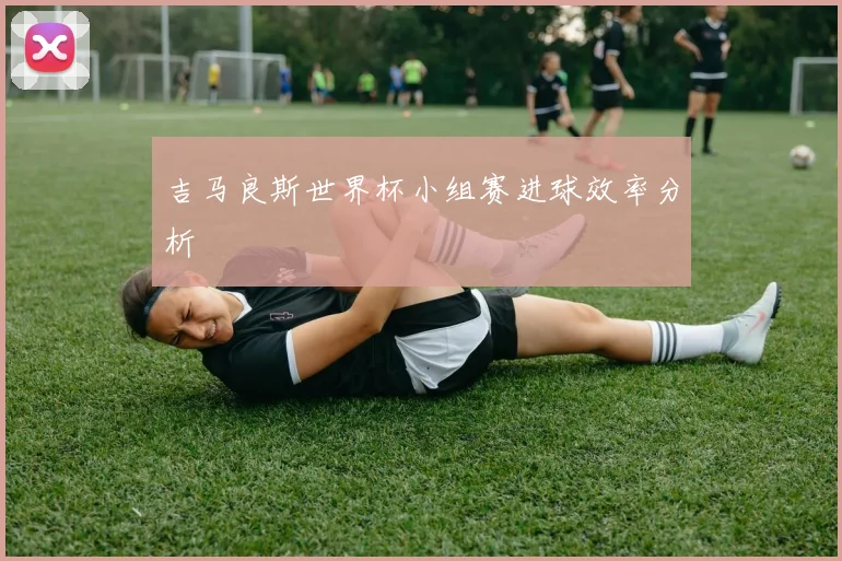 吉马良斯世界杯小组赛进球效率分析