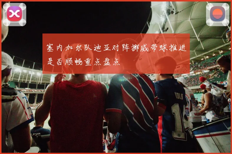 塞内加尔队迪亚对阵挪威带球推进是否顺畅重点盘点