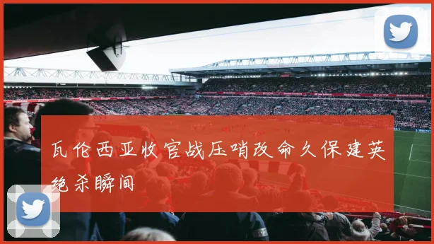 瓦伦西亚收官战压哨改命久保建英绝杀瞬间