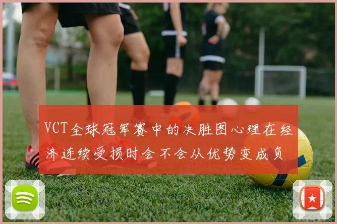 VCT全球冠军赛中的决胜图心理在经济连续受损时会不会从优势变成负担