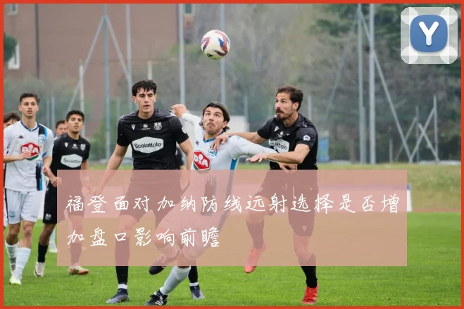 福登面对加纳防线远射选择是否增加盘口影响前瞻