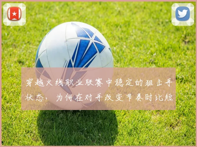 穿越火线职业联赛中稳定的狙击手状态，为何在对手改变节奏时比短期高光更可靠