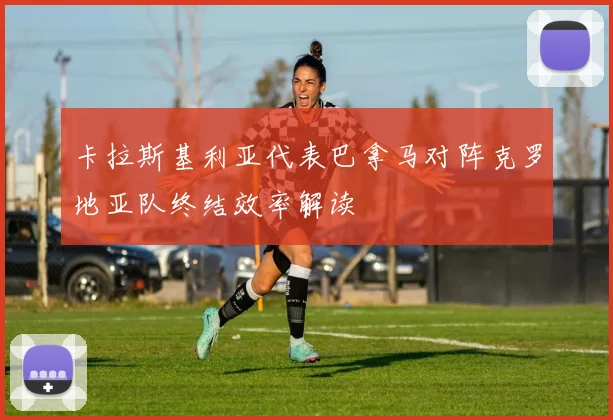 卡拉斯基利亚代表巴拿马对阵克罗地亚队终结效率解读
