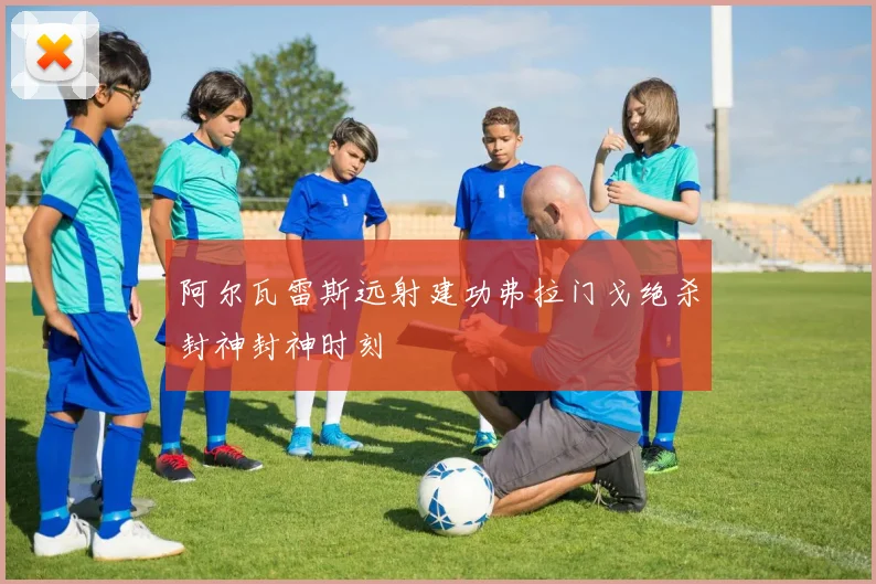 阿尔瓦雷斯远射建功弗拉门戈绝杀封神封神时刻