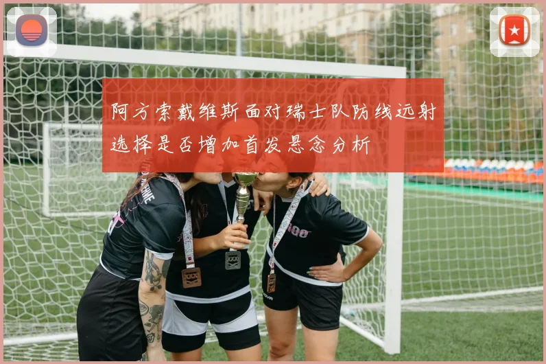 阿方索戴维斯面对瑞士队防线远射选择是否增加首发悬念分析