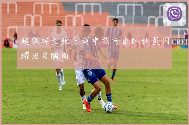 超级杯生死上海申花河南队新星闪耀泪目瞬间