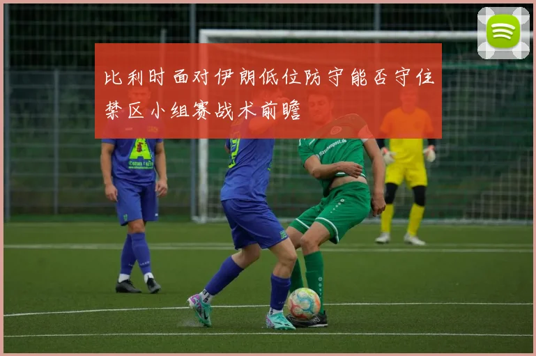 比利时面对伊朗低位防守能否守住禁区小组赛战术前瞻