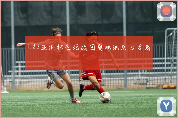 U23亚洲杯生死战国奥绝地反击名局