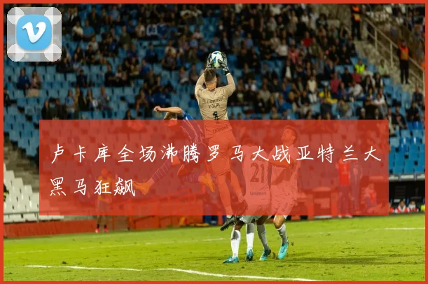 卢卡库全场沸腾罗马大战亚特兰大黑马狂飙