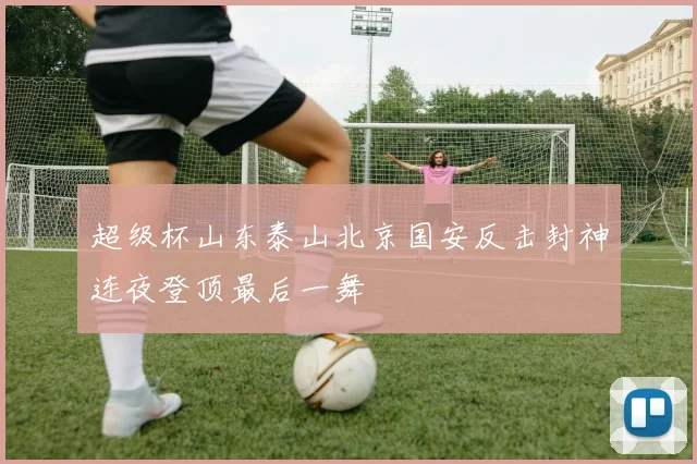 超级杯山东泰山北京国安反击封神连夜登顶最后一舞