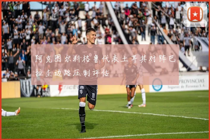 阿克图尔科格鲁代表土耳其对阵巴拉圭边路压制评估