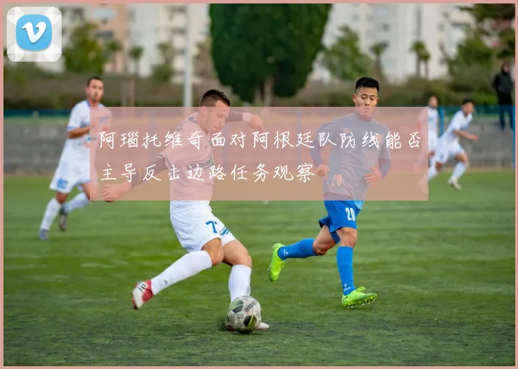 阿瑙托维奇面对阿根廷队防线能否主导反击边路任务观察