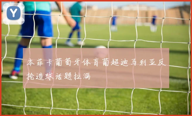 本菲卡葡萄牙体育葡超迪马利亚反抢造球话题拉满