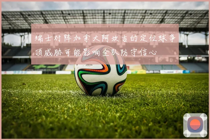 瑞士对阵加拿大阿坎吉的定位球争顶威胁可能影响全队防守信心