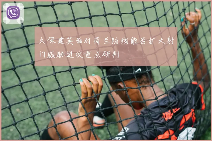 久保建英面对荷兰防线能否扩大射门威胁进攻重点研判