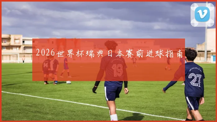 2026世界杯瑞典日本赛前进球指南