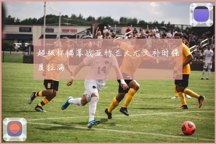 超级杯揭幕战亚特兰大尤文补时强度拉满