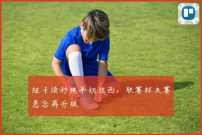 纽卡读秒绝平切尔西，联赛杯决赛悬念再升级