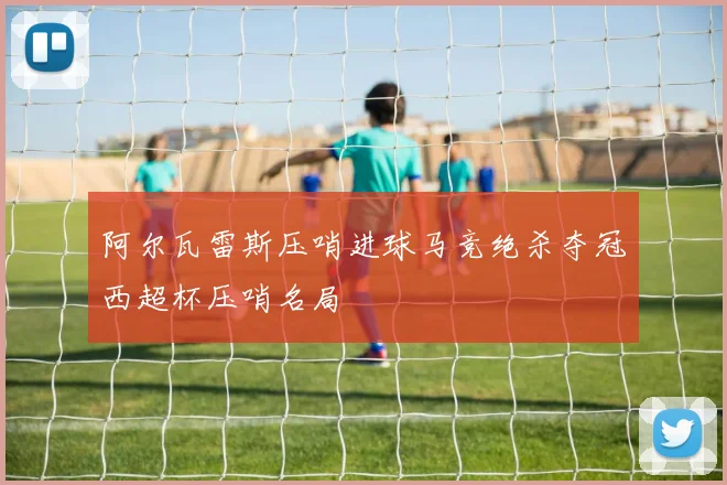 阿尔瓦雷斯压哨进球马竞绝杀夺冠西超杯压哨名局