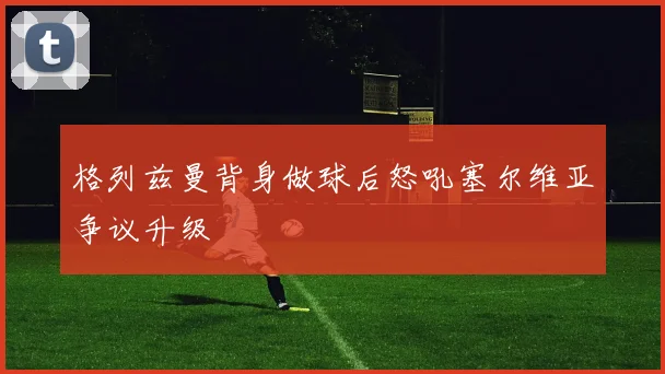 格列兹曼背身做球后怒吼塞尔维亚争议升级