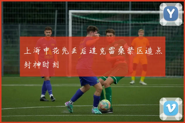 上海申花先丢后追克雷桑禁区造点封神时刻