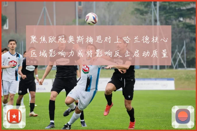 聚焦欧冠奥斯梅恩对上哈兰德核心区域影响力或将影响反击启动质量