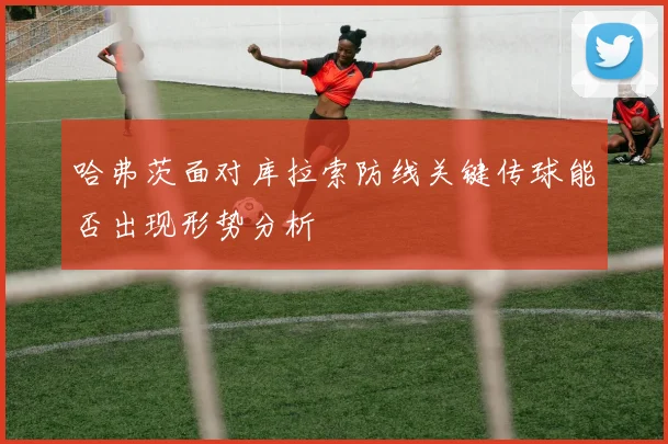 哈弗茨面对库拉索防线关键传球能否出现形势分析