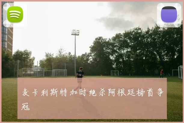 麦卡利斯特加时绝杀阿根廷榜首争冠