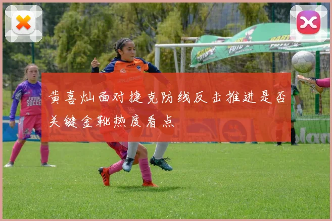 黄喜灿面对捷克防线反击推进是否关键金靴热度看点