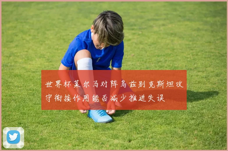 世界杯莱尔马对阵乌兹别克斯坦攻守衔接作用能否减少推进失误